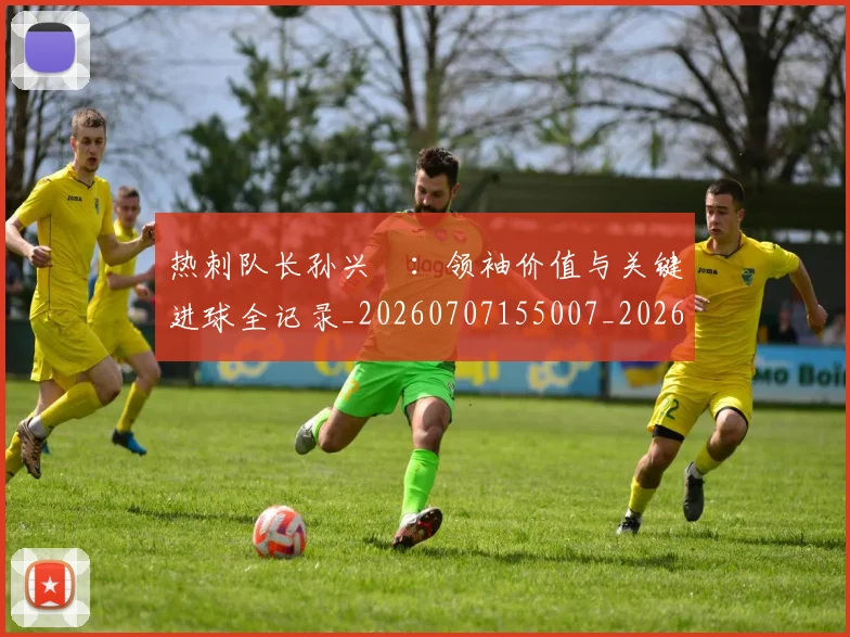 热刺队长孙兴慜:领袖价值与关键进球全记录_20260707155007_20260802153635