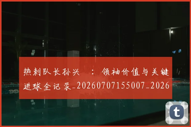热刺队长孙兴慜:领袖价值与关键进球全记录_20260707155007_20260802153635